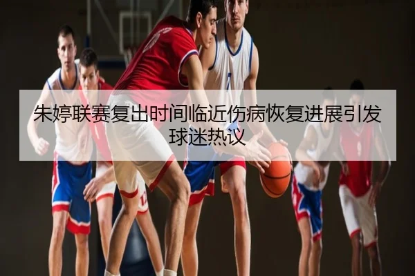朱婷联赛复出时间临近伤病恢复进展引发球迷热议