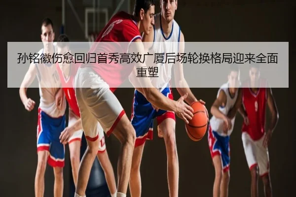 孙铭徽伤愈回归首秀高效广厦后场轮换格局迎来全面重塑
