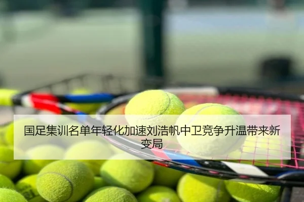 国足集训名单年轻化加速刘浩帆中卫竞争升温带来新变局