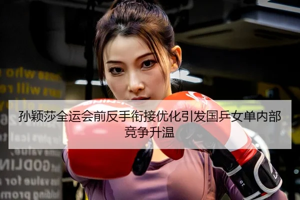 孙颖莎全运会前反手衔接优化引发国乒女单内部竞争升温