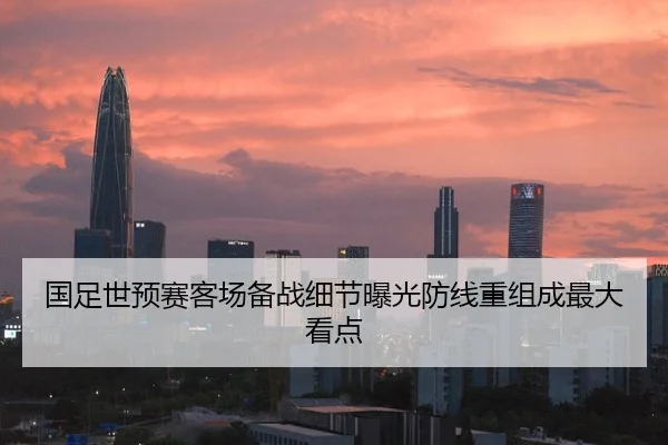 国足世预赛客场备战细节曝光防线重组成最大看点