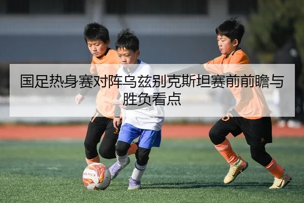 国足热身赛对阵乌兹别克斯坦赛前前瞻与胜负看点
