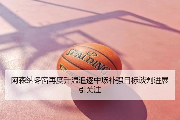 阿森纳冬窗再度升温追逐中场补强目标谈判进展引关注