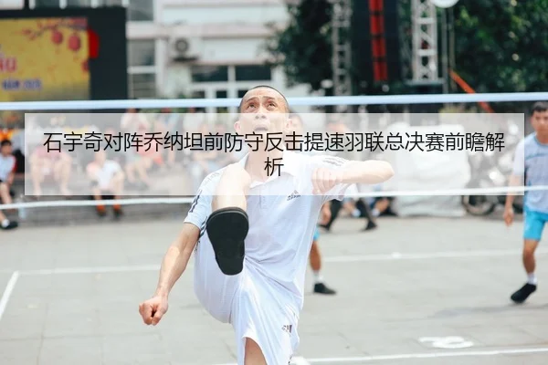 石宇奇对阵乔纳坦前防守反击提速羽联总决赛前瞻解析
