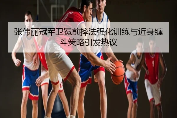 张伟丽冠军卫冕前摔法强化训练与近身缠斗策略引发热议
