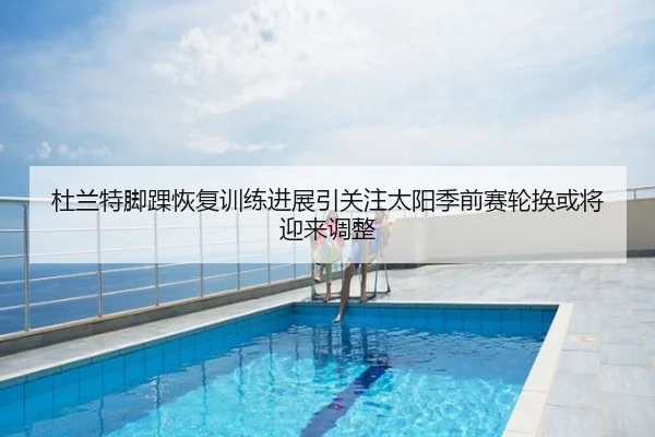 杜兰特脚踝恢复训练进展引关注太阳季前赛轮换或将迎来调整